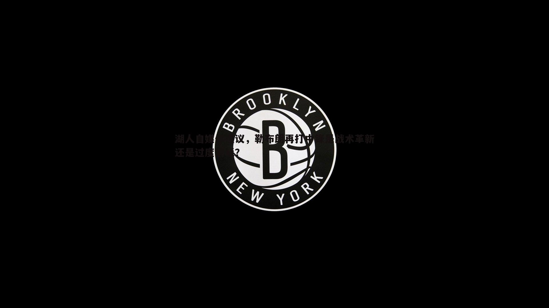 湖人自媒体热议，勒布朗再打中锋是战术革新还是过度消耗？