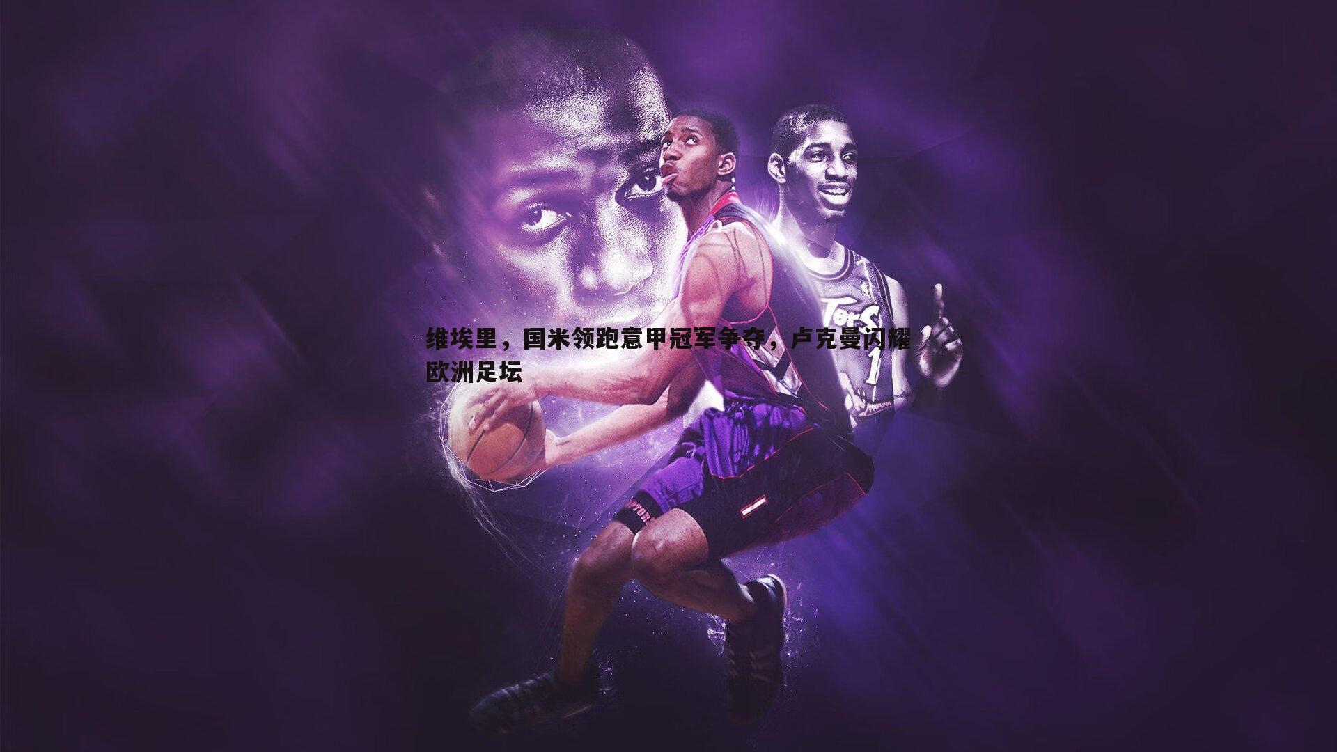 ued体育-维埃里，国米领跑意甲冠军争夺，卢克曼闪耀欧洲足坛